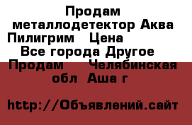 Продам металлодетектор Аква Пилигрим › Цена ­ 17 000 - Все города Другое » Продам   . Челябинская обл.,Аша г.